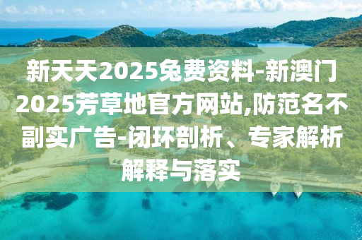 新天天2025兔費資料-新澳門2025芳草地官方網(wǎng)站,防范名不副實廣告-閉環(huán)剖析、專家解析解釋與落實
