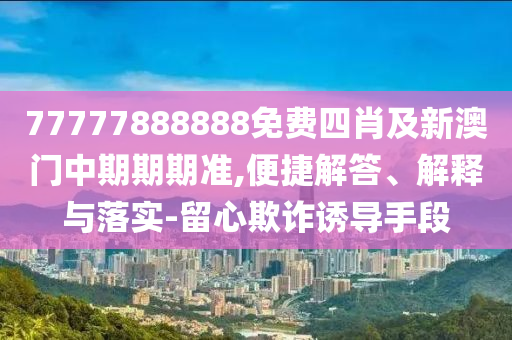 77777888888免費(fèi)四肖及新澳門(mén)中期期期準(zhǔn),便捷解答、解釋與落實(shí)-留心欺詐誘導(dǎo)手段