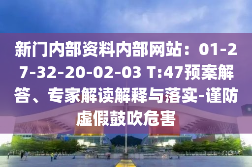 新門內(nèi)部資料內(nèi)部網(wǎng)站：01-27-32-20-02-03 T:47預(yù)案解答、專家解讀解釋與落實(shí)-謹(jǐn)防虛假鼓吹危害