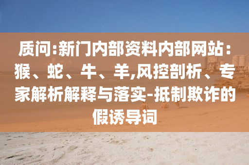 質(zhì)問:新門內(nèi)部資料內(nèi)部網(wǎng)站：猴、蛇、牛、羊,風控剖析、專家解析解釋與落實-抵制欺詐的假誘導詞
