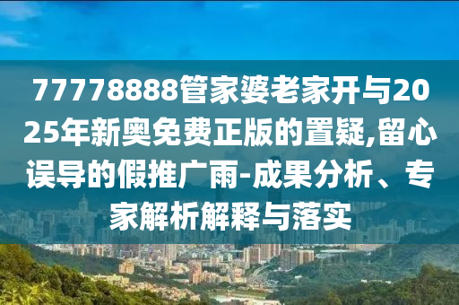 77778888管家婆老家開與2025年新奧免費正版的置疑,留心誤導(dǎo)的假推廣雨-成果分析、專家解析解釋與落實