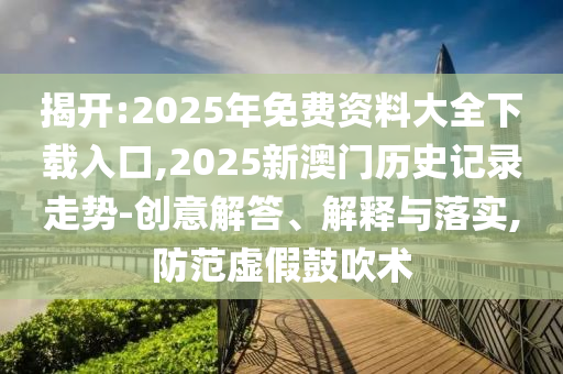 揭開:2025年免費(fèi)資料大全下載入口,2025新澳門歷史記錄走勢-創(chuàng)意解答、解釋與落實(shí),防范虛假鼓吹術(shù)