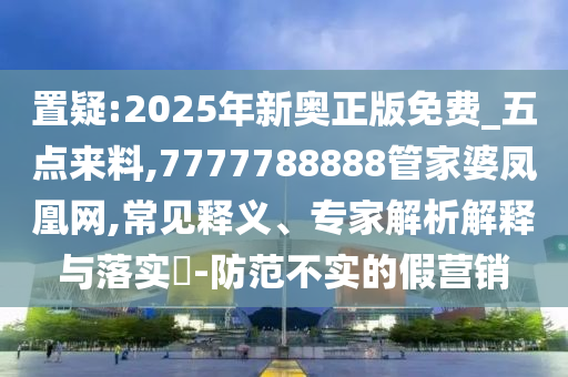 置疑:2025年新奧正版免費_五點來料,7777788888管家婆鳳凰網,常見釋義、專家解析解釋與落實?-防范不實的假營銷