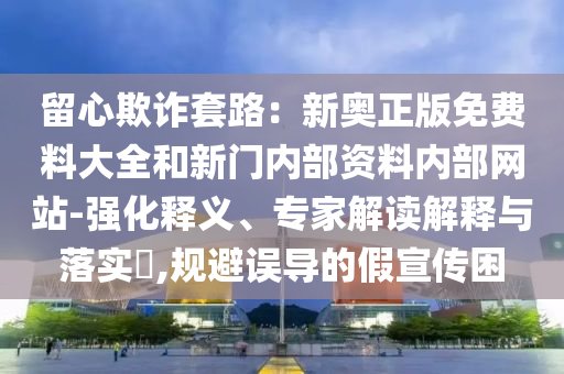 留心欺詐套路：新奧正版免費(fèi)料大全和新門(mén)內(nèi)部資料內(nèi)部網(wǎng)站-強(qiáng)化釋義、專(zhuān)家解讀解釋與落實(shí)?,規(guī)避誤導(dǎo)的假宣傳困