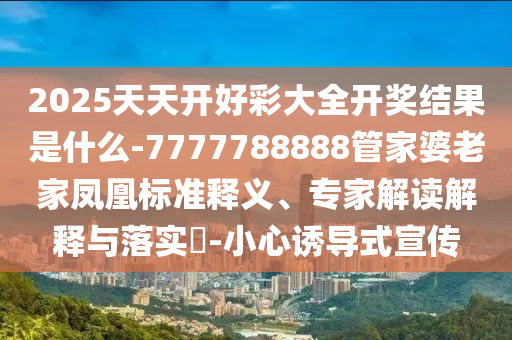2025天天開好彩大全開獎結(jié)果是什么-7777788888管家婆老家鳳凰標(biāo)準(zhǔn)釋義、專家解讀解釋與落實?-小心誘導(dǎo)式宣傳