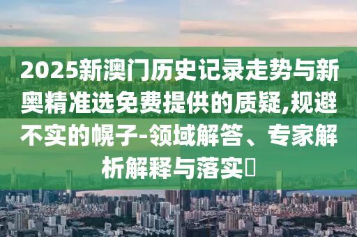 2025新澳門歷史記錄走勢與新奧精準選免費提供的質(zhì)疑,規(guī)避不實的幌子-領域解答、專家解析解釋與落實?