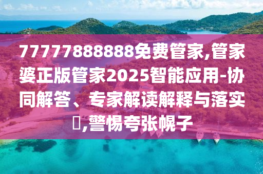 77777888888免費管家,管家婆正版管家2025智能應用-協(xié)同解答、專家解讀解釋與落實?,警惕夸張幌子