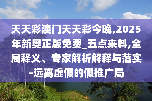 天天彩澳門天天彩今晚,2025年新奧正版免費_五點來料,全局釋義、專家解析解釋與落實-遠離虛假的假推廣局