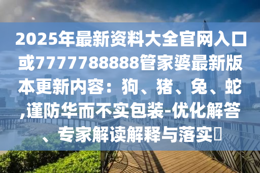 2025年最新資料大全官網(wǎng)入口或7777788888管家婆最新版本更新內(nèi)容：狗、豬、兔、蛇,謹防華而不實包裝-優(yōu)化解答、專家解讀解釋與落實?