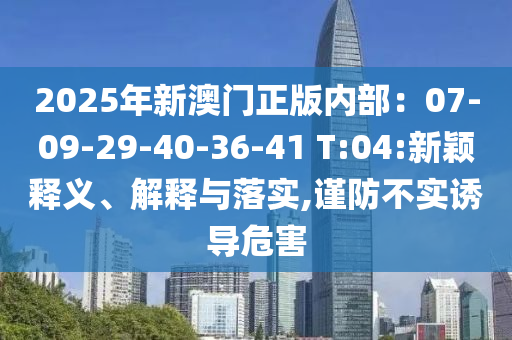 2025年新澳門正版內(nèi)部：07-09-29-40-36-41 T:04:新穎釋義、解釋與落實,謹(jǐn)防不實誘導(dǎo)危害
