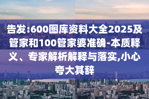 告發(fā):600圖庫資料大全2025及管家和100管家婆準(zhǔn)確-本質(zhì)釋義、專家解析解釋與落實,小心夸大其辭