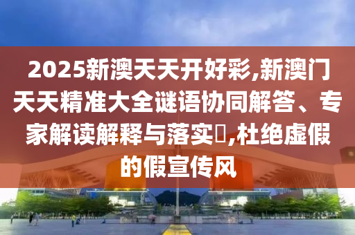 2025新澳天天開好彩,新澳門天天精準(zhǔn)大全謎語協(xié)同解答、專家解讀解釋與落實(shí)?,杜絕虛假的假宣傳風(fēng)