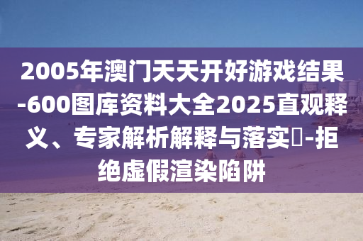 2005年澳門天天開(kāi)好游戲結(jié)果-600圖庫(kù)資料大全2025直觀釋義、專家解析解釋與落實(shí)?-拒絕虛假渲染陷阱