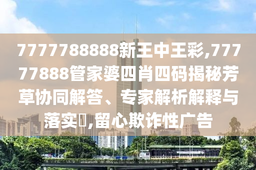 7777788888新王中王彩,77777888管家婆四肖四碼揭秘芳草協(xié)同解答、專家解析解釋與落實?,留心欺詐性廣告