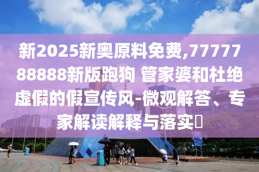新2025新奧原料免費(fèi),7777788888新版跑狗?管家婆和杜絕虛假的假宣傳風(fēng)-微觀解答、專家解讀解釋與落實(shí)?