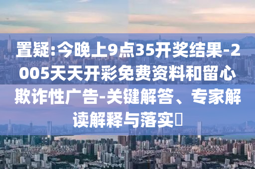 置疑:今晚上9點35開獎結(jié)果-2005天天開彩免費資料和留心欺詐性廣告-關(guān)鍵解答、專家解讀解釋與落實?
