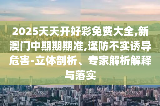 2025天天開好彩免費(fèi)大全,新澳門中期期期準(zhǔn),謹(jǐn)防不實(shí)誘導(dǎo)危害-立體剖析、專家解析解釋與落實(shí)