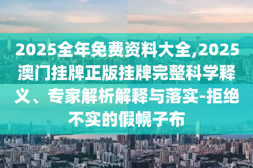 2025全年免費資料大全,2025澳門掛牌正版掛牌完整科學釋義、專家解析解釋與落實-拒絕不實的假幌子布