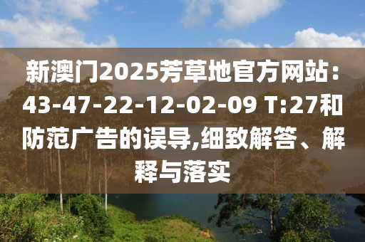 新澳門2025芳草地官方網(wǎng)站：43-47-22-12-02-09 T:27和防范廣告的誤導(dǎo),細(xì)致解答、解釋與落實