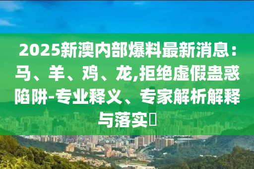 2025新澳內(nèi)部爆料最新消息：馬、羊、雞、龍,拒絕虛假蠱惑陷阱-專業(yè)釋義、專家解析解釋與落實(shí)?
