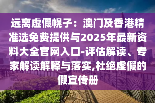 遠(yuǎn)離虛假幌子：澳門及香港精準(zhǔn)選免費(fèi)提供與2025年最新資料大全官網(wǎng)入口-評(píng)估解讀、專家解讀解釋與落實(shí),杜絕虛假的假宣傳冊(cè)