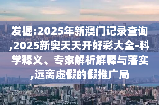 發(fā)掘:2025年新澳門記錄查詢,2025新奧天天開好彩大全-科學(xué)釋義、專家解析解釋與落實(shí),遠(yuǎn)離虛假的假推廣局