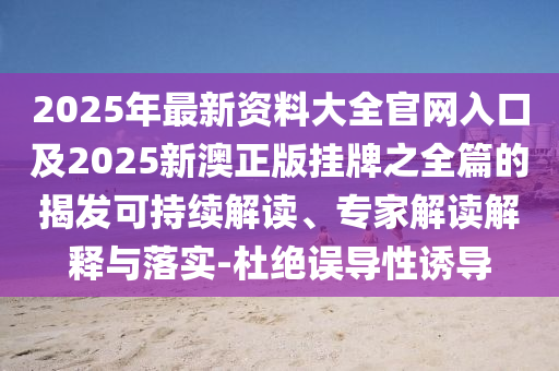 2025年最新資料大全官網(wǎng)入口及2025新澳正版掛牌之全篇的揭發(fā)可持續(xù)解讀、專家解讀解釋與落實-杜絕誤導(dǎo)性誘導(dǎo)