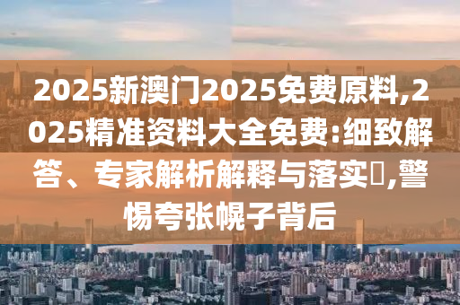 2025新澳門2025免費原料,2025精準(zhǔn)資料大全免費:細(xì)致解答、專家解析解釋與落實?,警惕夸張幌子背后