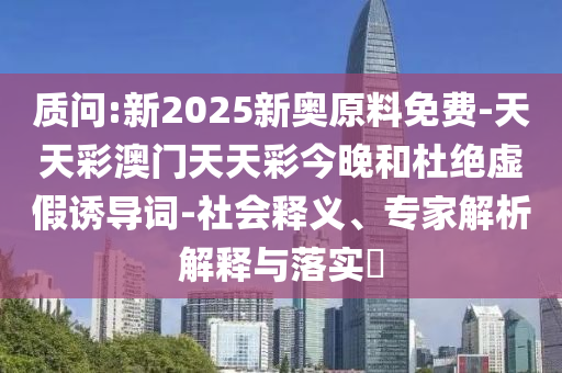 質(zhì)問:新2025新奧原料免費-天天彩澳門天天彩今晚和杜絕虛假誘導詞-社會釋義、專家解析解釋與落實?