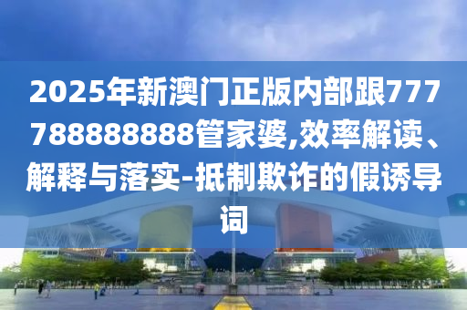 2025年新澳門正版內(nèi)部跟777788888888管家婆,效率解讀、解釋與落實-抵制欺詐的假誘導詞