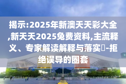 揭示:2025年新澳天天彩大全,新天天2025兔費(fèi)資料,主流釋義、專家解讀解釋與落實(shí)?-拒絕誤導(dǎo)的圈套