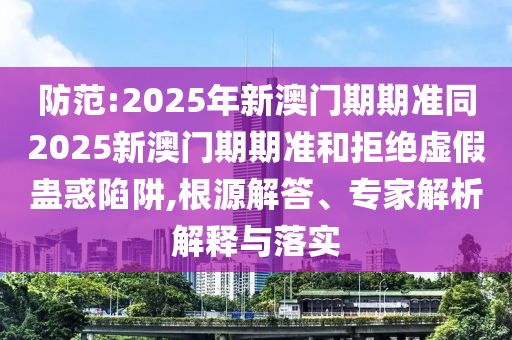 防范:2025年新澳門(mén)期期準(zhǔn)同2025新澳門(mén)期期準(zhǔn)和拒絕虛假蠱惑陷阱,根源解答、專(zhuān)家解析解釋與落實(shí)