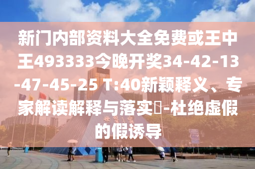 新門內(nèi)部資料大全免費(fèi)或王中王493333今晚開(kāi)獎(jiǎng)34-42-13-47-45-25 T:40新穎釋義、專家解讀解釋與落實(shí)?-杜絕虛假的假誘導(dǎo)