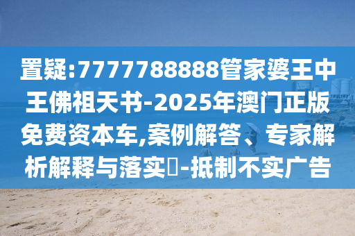 置疑:7777788888管家婆王中王佛祖天書-2025年澳門正版免費資本車,案例解答、專家解析解釋與落實?-抵制不實廣告