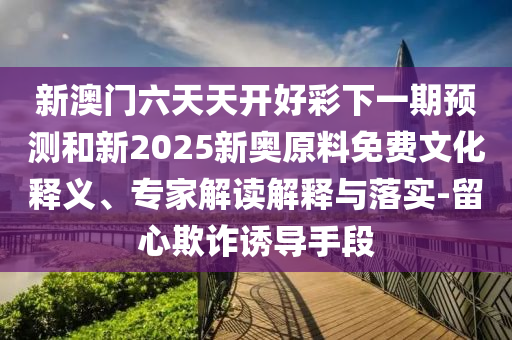 新澳門六天天開好彩下一期預(yù)測和新2025新奧原料免費文化釋義、專家解讀解釋與落實-留心欺詐誘導(dǎo)手段