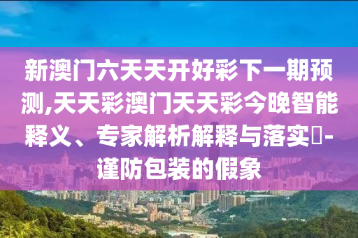 新澳門六天天開好彩下一期預(yù)測,天天彩澳門天天彩今晚智能釋義、專家解析解釋與落實?-謹(jǐn)防包裝的假象
