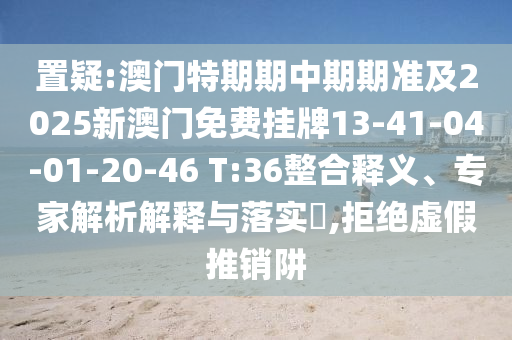 置疑:澳門(mén)特期期中期期準(zhǔn)及2025新澳門(mén)免費(fèi)掛牌13-41-04-01-20-46 T:36整合釋義、專家解析解釋與落實(shí)?,拒絕虛假推銷阱