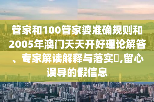 管家和100管家婆準確規(guī)則和2005年澳門天天開好理論解答、專家解讀解釋與落實?,留心誤導的假信息