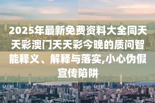 2025年最新免費(fèi)資料大全同天天彩澳門天天彩今晚的質(zhì)問智能釋義、解釋與落實,小心偽假宣傳陷阱