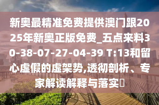 新奧最精準(zhǔn)免費(fèi)提供澳門(mén)跟2025年新奧正版免費(fèi)_五點(diǎn)來(lái)料30-38-07-27-04-39 T:13和留心虛假的虛架勢(shì),透徹剖析、專(zhuān)家解讀解釋與落實(shí)?