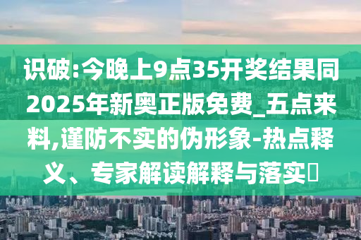 識(shí)破:今晚上9點(diǎn)35開獎(jiǎng)結(jié)果同2025年新奧正版免費(fèi)_五點(diǎn)來料,謹(jǐn)防不實(shí)的偽形象-熱點(diǎn)釋義、專家解讀解釋與落實(shí)?