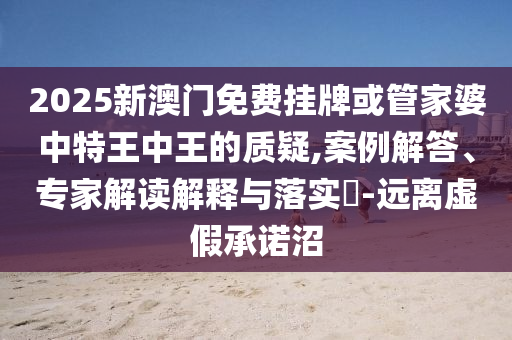 2025新澳門免費(fèi)掛牌或管家婆中特王中王的質(zhì)疑,案例解答、專家解讀解釋與落實(shí)?-遠(yuǎn)離虛假承諾沼
