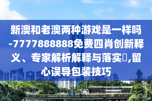 新澳和老澳兩種游戲是一樣嗎-7777888888免費四肖創(chuàng)新釋義、專家解析解釋與落實?,留心誤導包裝技巧