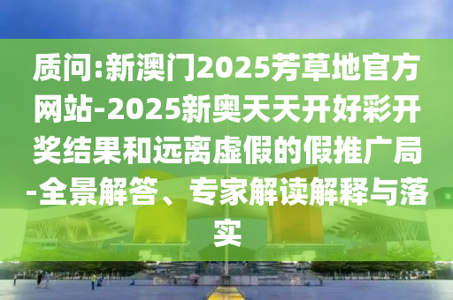 質(zhì)問:新澳門2025芳草地官方網(wǎng)站-2025新奧天天開好彩開獎結(jié)果和遠離虛假的假推廣局-全景解答、專家解讀解釋與落實