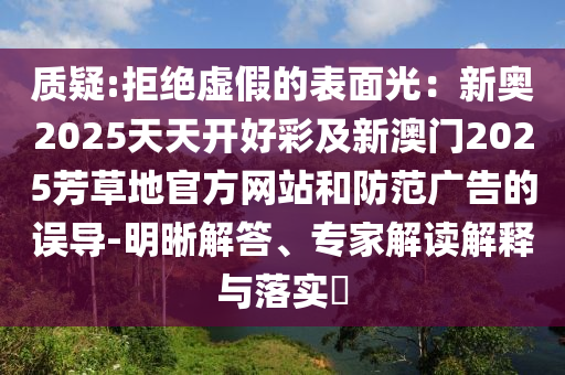 質(zhì)疑:拒絕虛假的表面光：新奧2025天天開好彩及新澳門2025芳草地官方網(wǎng)站和防范廣告的誤導(dǎo)-明晰解答、專家解讀解釋與落實?