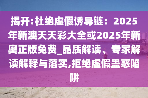 揭開:杜絕虛假誘導(dǎo)鏈：2025年新澳天天彩大全或2025年新奧正版免費(fèi)_品質(zhì)解讀、專家解讀解釋與落實(shí),拒絕虛假蠱惑陷阱