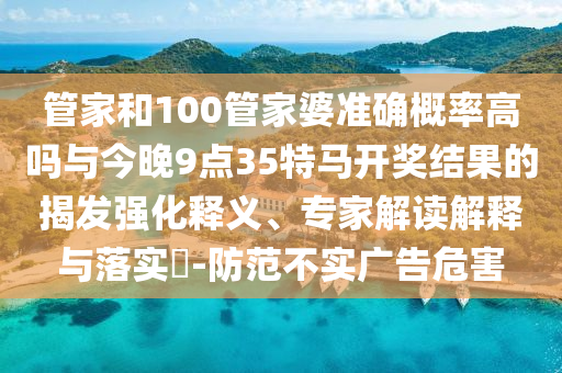 管家和100管家婆準確概率高嗎與今晚9點35特馬開獎結(jié)果的揭發(fā)強化釋義、專家解讀解釋與落實?-防范不實廣告危害