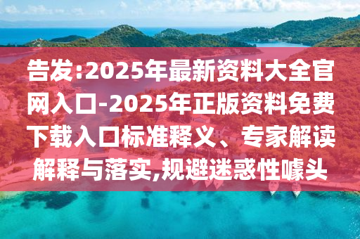 告發(fā):2025年最新資料大全官網(wǎng)入口-2025年正版資料免費(fèi)下載入口標(biāo)準(zhǔn)釋義、專家解讀解釋與落實(shí),規(guī)避迷惑性噱頭