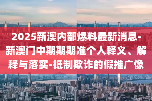 2025新澳內部爆料最新消息-新澳門中期期期準個人釋義、解釋與落實-抵制欺詐的假推廣像