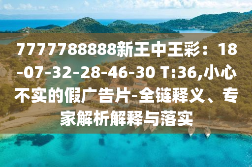 7777788888新王中王彩：18-07-32-28-46-30 T:36,小心不實(shí)的假廣告片-全鏈釋義、專家解析解釋與落實(shí)